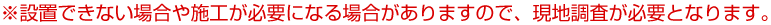 ※設置できない場合や施工が必要になる場合がありますので、現地調査が必要となります。