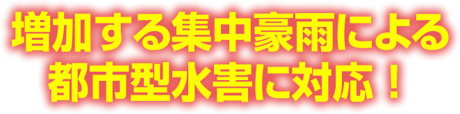増加する集中豪雨による都市型水害に対応！